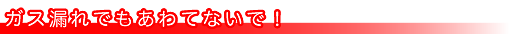 ガス漏れでもあわてないで!